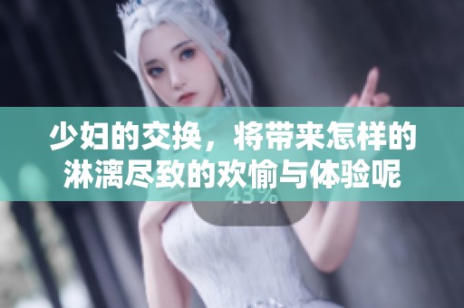 少妇的交换，将带来怎样的淋漓尽致的欢愉与体验呢