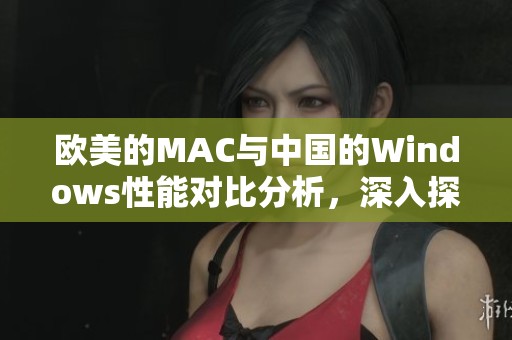 欧美的MAC与中国的Windows性能对比分析，深入探讨各自的优势与劣势