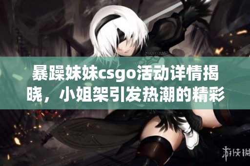 暴躁妹妹csgo活动详情揭晓，小姐架引发热潮的精彩内容详解