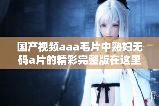 国产视频aaa**中******的精彩完整版在这里呈现，快来观看吧！