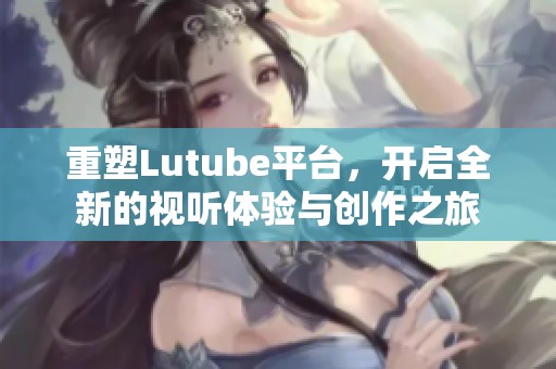 重塑Lutube平台，开启全新的视听体验与创作之旅