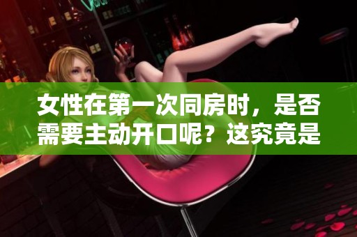 女性在第一次同房时，是否需要主动开口呢？这究竟是怎样的体验？