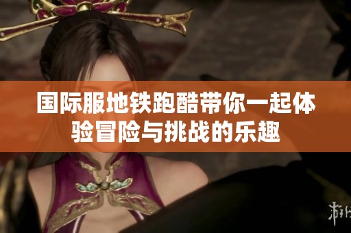 国际服地铁跑酷带你一起体验冒险与挑战的乐趣