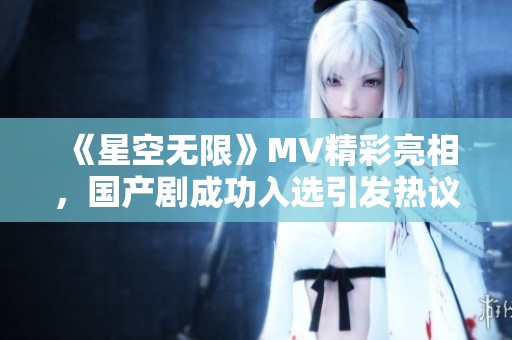 《星空无限》MV精彩亮相，国产剧成功入选引发热议