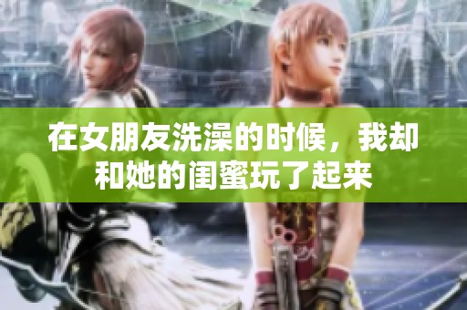 在女朋友洗澡的时候，我却和她的闺蜜玩了起来