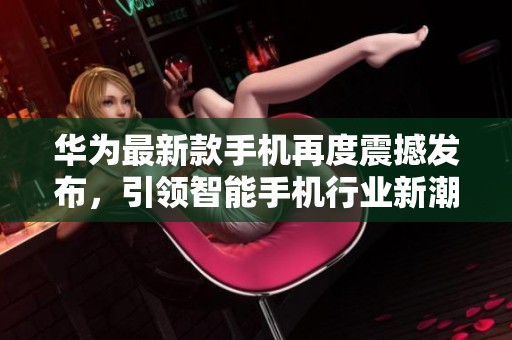 华为最新款手机再度震撼发布，引领智能手机行业新潮流