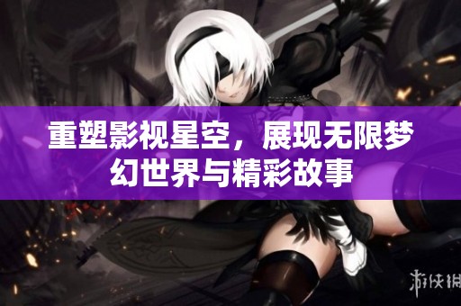 重塑影视星空，展现无限梦幻世界与精彩故事