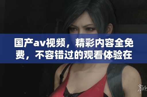国产**视频，精彩内容全免费，不容错过的观看体验在这里！