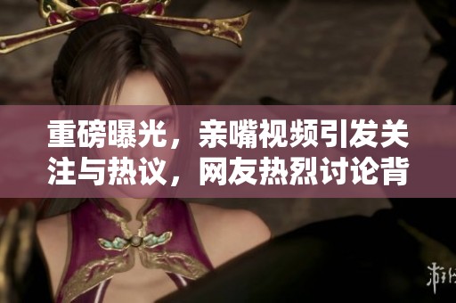 重磅曝光，亲嘴视频引发关注与热议，网友热烈讨论背后故事。