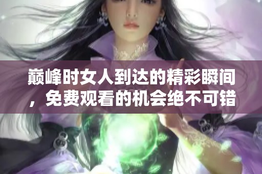 巅峰时女人到达的精彩瞬间，免费观看的机会绝不可错过