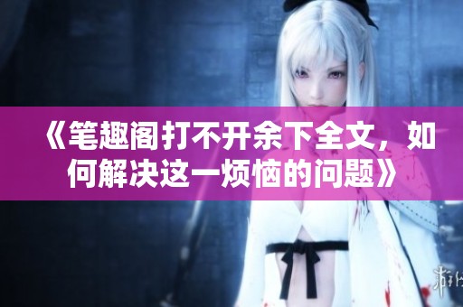 《笔趣阁打不开余下全文，如何解决这一烦恼的问题》