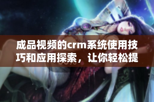 成品视频的crm系统使用技巧和应用探索，让你轻松提升管理效率