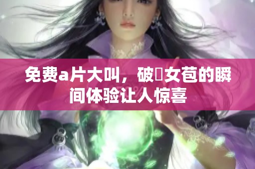 免费**大叫，破處女苞的瞬间体验让人惊喜