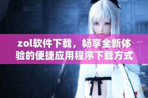 zol软件下载，畅享全新体验的便捷应用程序下载方式