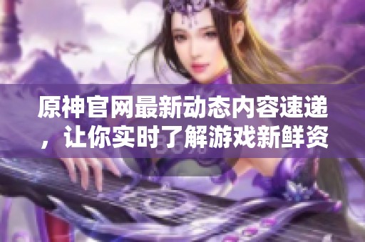 原神官网最新动态内容速递，让你实时了解游戏新鲜资讯