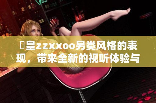 嘼皇zzxxoo另类风格的表现，带来全新的视听体验与感受