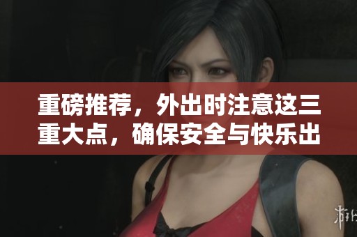 重磅推荐，外出时注意这三重大点，确保安全与快乐出行！