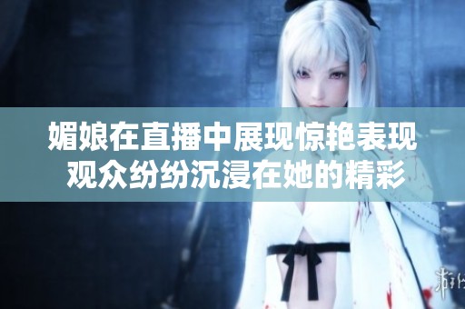 媚娘在直播中展现惊艳表现 观众纷纷沉浸在她的精彩瞬间里
