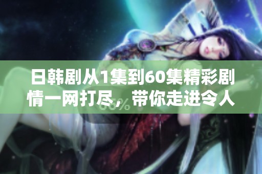 日韩剧从1集到60集精彩剧情一网打尽，带你走进令人心动的故事世界