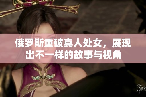 俄罗斯重破真人处女，展现出不一样的故事与视角