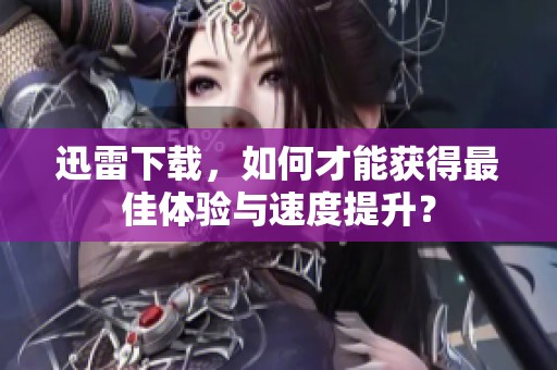 迅雷下载，如何才能获得最佳体验与速度提升？