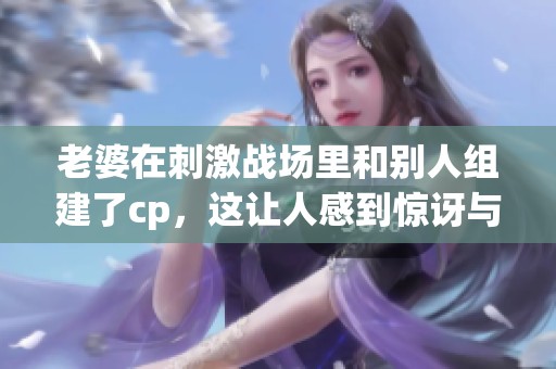 老婆在刺激战场里和别人组建了cp，这让人感到惊讶与好奇