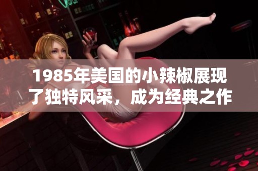 1985年美国的小辣椒展现了独特风采，成为经典之作的代表与传承
