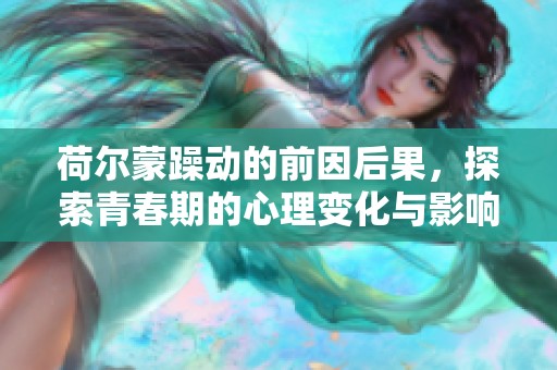 荷尔蒙躁动的前因后果，探索青春期的心理变化与影响
