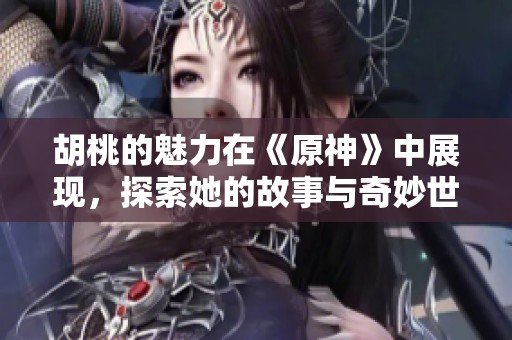 胡桃的魅力在《原神》中展现，探索她的故事与奇妙世界