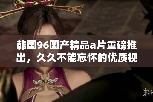 韩国96******重磅推出，**不能忘怀的优质视听享受