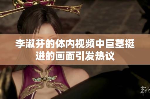 李淑芬的体内视频中巨茎挺进的画面引发热议