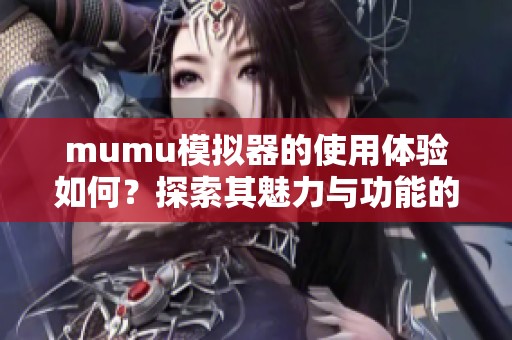mumu模拟器的使用体验如何？探索其魅力与功能的深度解析