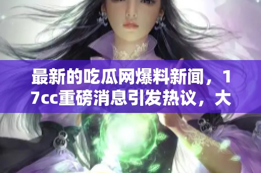 最新的吃瓜网爆料新闻，17cc重磅消息引发热议，大家都来关注！