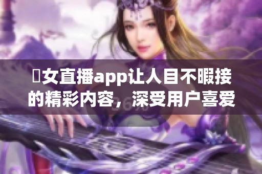 祼女直播app让人目不暇接的精彩内容，深受用户喜爱与推崇
