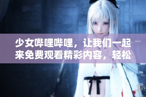 少女哔哩哔哩，让我们一起来免费观看精彩内容，轻松畅享无限乐趣！
