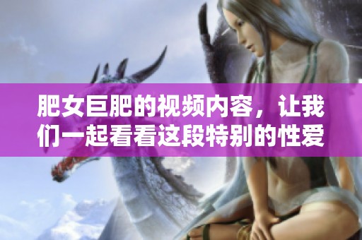 肥女巨肥的视频内容，让我们一起看看这段特别的性爱片段吧！