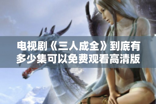 电视剧《三人成全》到底有多少集可以免费观看高清版本呢