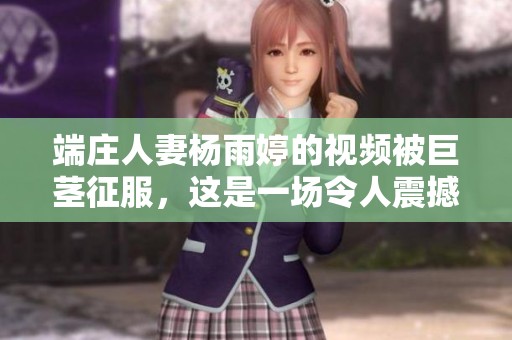 端庄人妻杨雨婷的视频被巨茎征服，这是一场令人震撼的视觉盛宴