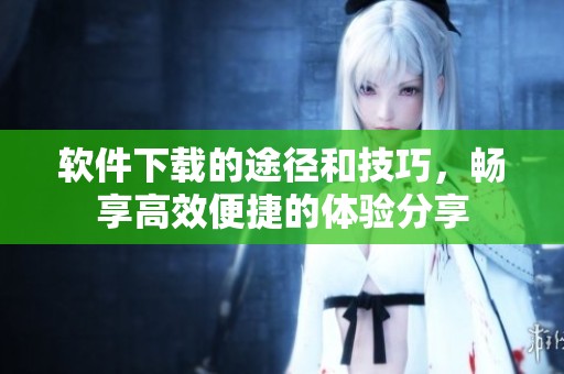 软件下载的途径和技巧，畅享高效便捷的体验分享