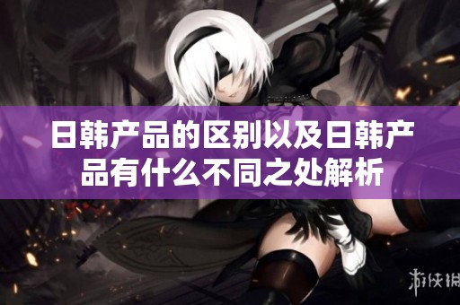日韩产品的区别以及日韩产品有什么不同之处解析