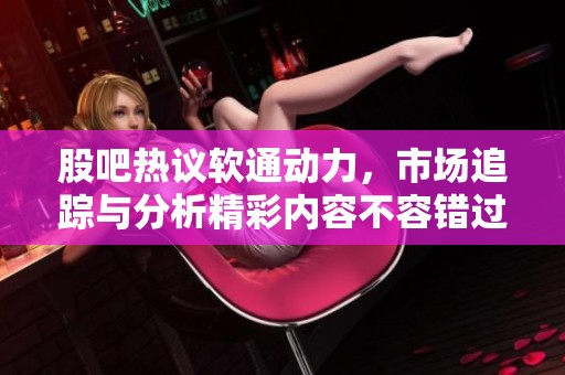 股吧热议软通动力，市场追踪与分析精彩内容不容错过