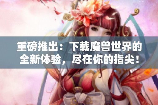 重磅推出：下载魔兽世界的全新体验，尽在你的指尖！