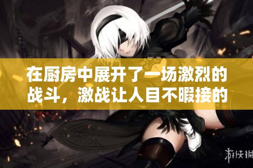 在厨房中展开了一场激烈的战斗，激战让人目不暇接的厨房风云