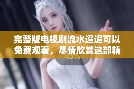 完整版电视剧流水迢迢可以免费观看，尽情欣赏这部精彩的作品
