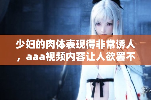 少妇的肉体表现得非常诱人，aaa视频内容让人欲罢不能。