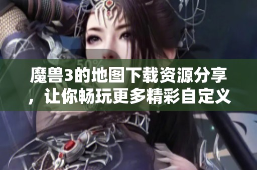 魔兽3的地图下载资源分享，让你畅玩更多精彩自定义地图