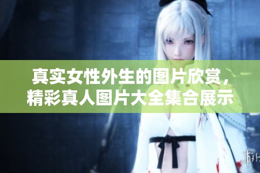 真实女性外生的图片欣赏，精彩真人图片大全集合展示