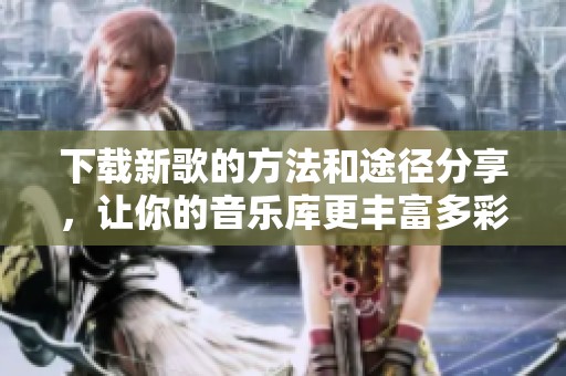 下载新歌的方法和途径分享，让你的音乐库更丰富多彩