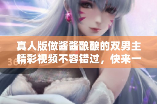 真人版做酱酱酿酿的双男主精彩视频不容错过，快来一起欣赏吧