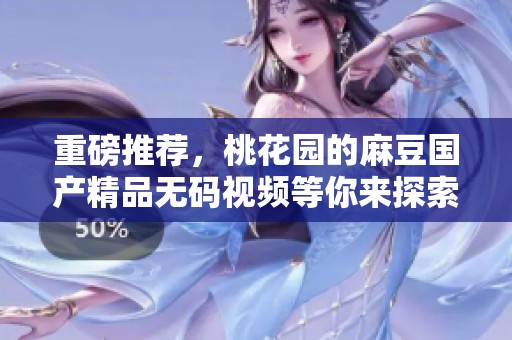 重磅推荐，桃花园的麻豆******视频等你来探索与体验！